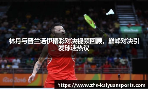 林丹与普兰诺伊精彩对决视频回顾，巅峰对决引发球迷热议